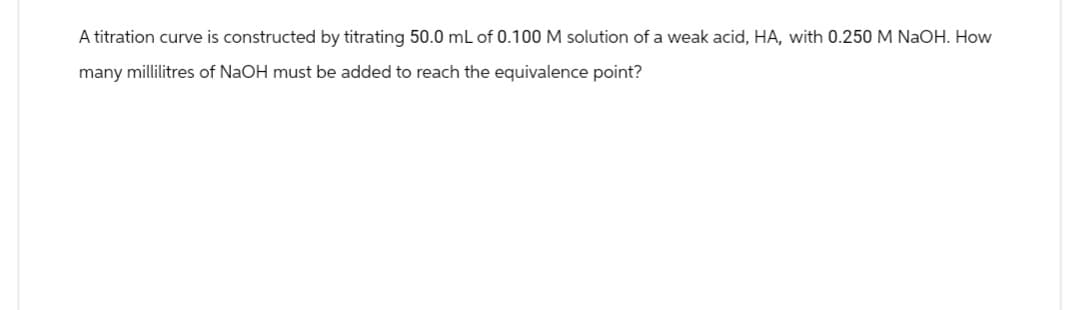 A titration curve is constructed by titrating 50.0 mL of 0.100 M solution of a weak acid, HA, with 0.250 M NaOH. How
many millilitres of NaOH must be added to reach the equivalence point?