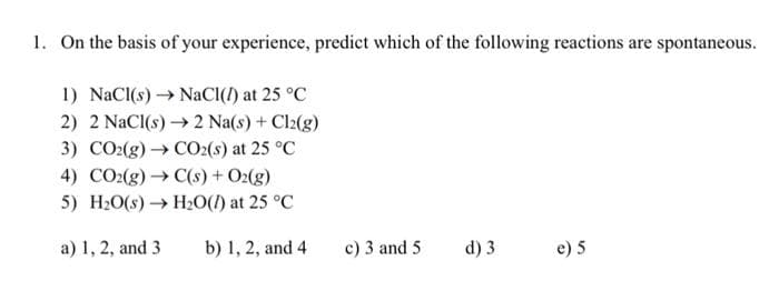 1. On the basis of your experience, predict which of the following reactions are spontaneous.
1) NaCl(s)→→ NaCl(/) at 25 °C
2) 2 NaCl(s)→→ 2 Na(s) + Cl₂(g)
3) CO2(g) → CO2(s) at 25 °C
4) CO2(g) → C(s) + O2(g)
5) H₂O(s)→ H₂O() at 25 °C
a) 1, 2, and 3
b) 1, 2, and 4
c) 3 and 5
d) 3
e) 5