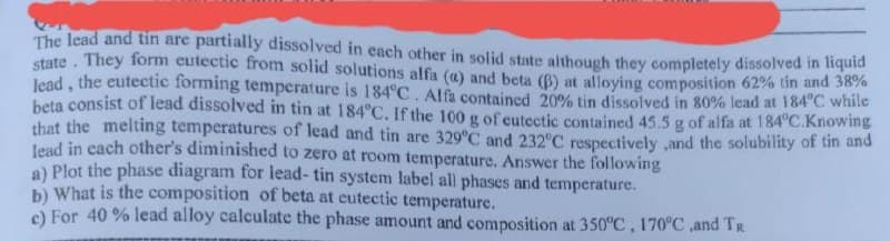 The lead and tin are partially dissolved in each other in solid state although they completely dissolved in liquid
state. They form eutectic from solid solutions alfa (a) and beta (B) at alloying composition 62% tin and 38%
lead, the eutectic forming temperature is 184°C. Alfa contained 20% tin dissolved in 80% lead at 184°C while
beta consist of lead dissolved in tin at 184°C. If the 100 g of eutectic contained 45.5 g of alfa at 184°C.Knowing
that the melting temperatures of lead and tin are 329°C and 232°C respectively, and the solubility of tin and
lead in each other's diminished to zero at room temperature. Answer the following
a) Plot the phase diagram for lead-tin system label all phases and temperature.
b) What is the composition of beta at eutectic temperature.
c) For 40 % lead alloy calculate the phase amount and composition at 350°C, 170°C, and Tr