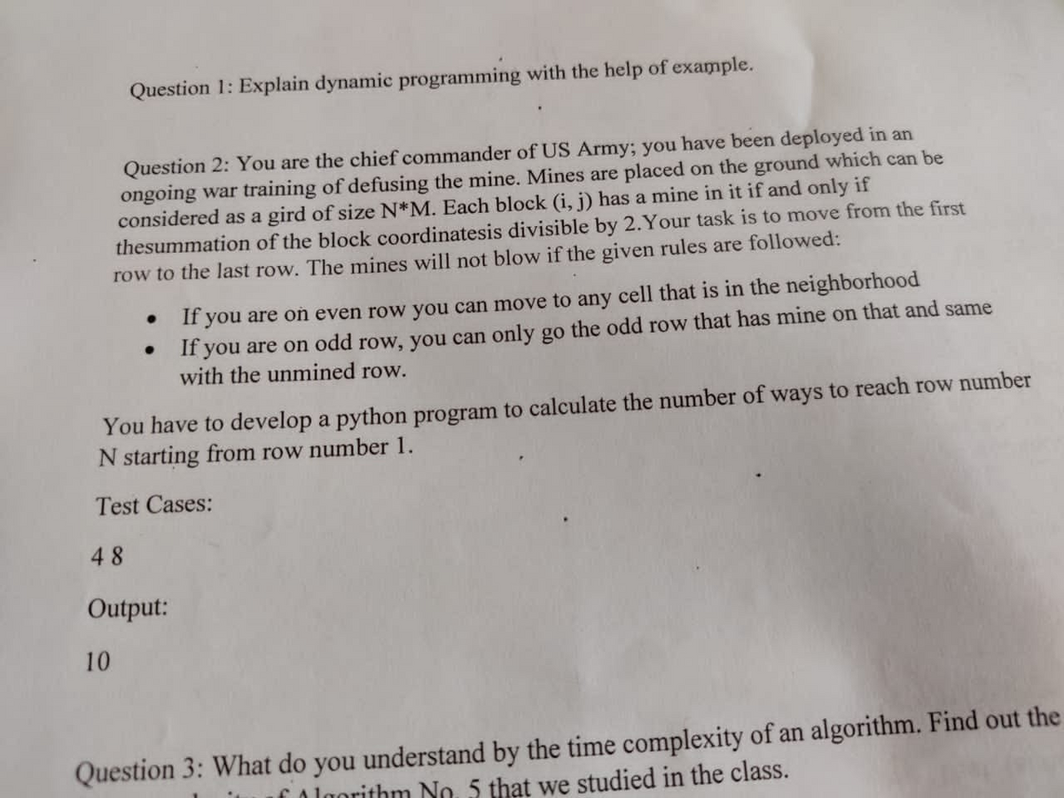 Question 1: Explain dynamic programming with the help of example.
Question 2: You are the chief commander of US Army; you have been deployed in an
ongoing war training of defusing the mine. Mines are placed on the ground which can be
considered as a gird of size N*M. Each block (i, j) has a mine in it if and only if
thesummation of the block coordinatesis divisible by 2.Your task is to move from the first
row to the last row. The mines will not blow if the given rules are followed:
If you are oń even row you can move to any cell that is in the neighborhood
If you are on odd row, you can only go the odd row that has mine on that and same
with the unmined row.
You have to develop a python program to calculate the number of ways to reach row number
N starting from row number 1.
Test Cases:
48
Output:
10
Question 3: What do you understand by the time complexity of an algorithm. Find out the
CAlgorithm No. 5 that we studied in the class.
