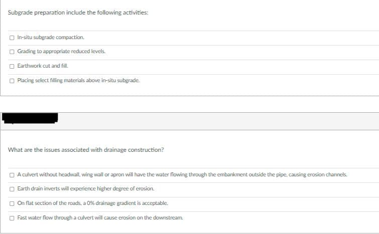 Subgrade preparation include the following activities:
O In-situ subgrade compaction.
O Grading to appropriate reduced levels.
O Earthwork cut and fl.
O Placing select filling materials above in-situ subgrade.
What are the issues associated with drainage construction?
O Aculvert without headwall, wing wall or apron will have the water flowing through the embankment outside the pipe, causing erosion channels.
O Earth drain inverts will experience higher degree of erosion.
On flat section of the roads, a 0% drainage gradient is acceptable.
O Fast water flow through a culvert will cause erosion on the downstream.
