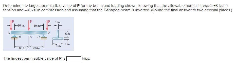 Determine the largest permissible value of P for the beam and loading shown, knowing that the allowable normal stress is +8 ksi in
tension and –18 ksi in compression and assuming that the T-shaped beam is inverted. (Round the final answer to two decimal places.)
1 in.
10 in.
10 in.
A
E
5 in.
В
IC
DA
1 in.
7 in.
60 in.
60 in.
The largest permissible value of P is
kips.
