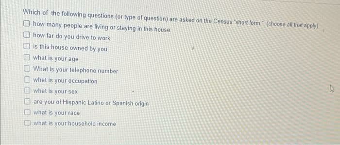 Which of the following questions (or type of question) are asked on the Census short form (choose all that apply)
O how many people are living or staying in this house
O how far do you drive to work
O is this house owned by you
what is your age
What is your telephone number
O what is your occupation
O what is your sex
are you of Hispanic Latino or Spanish origin
Dwhat is your race
what is your household income
