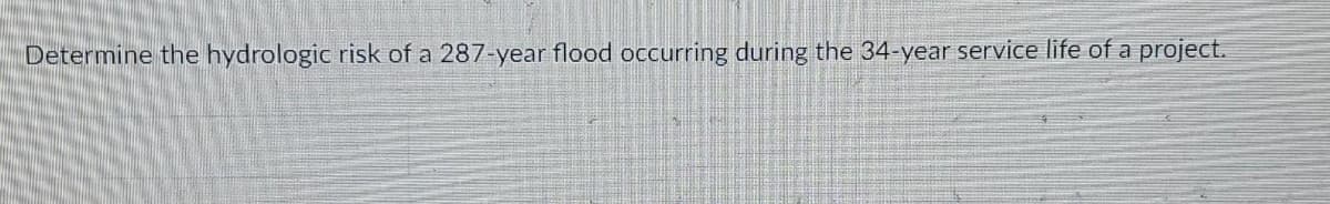 Determine the hydrologic risk of a 287-year flood occurring during the 34-year service life of a
project.
