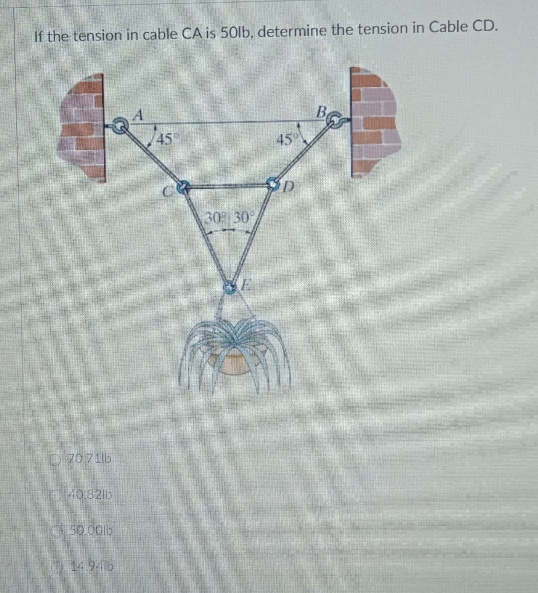 If the tension in cable CA is 50lb, determine the tension in Cable CD.
45°
45
30 30
O 70.71lb
O40.82lb
O50.00lb
14.94lb
