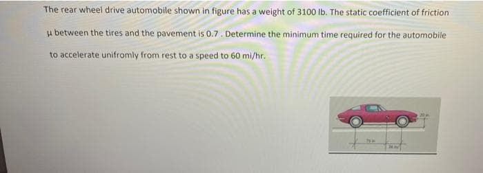 The rear wheel drive automobile shown in figure has a weight of 3100 lb. The static coefficient of friction.
u between the tires and the pavement is 0.7. Determine the minimum time required for the automobile
to accelerate unifromly from rest to a speed to 60 mi/hr.
