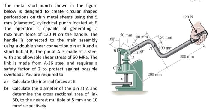 The metal stud punch shown in the figure
below is designed to create circular shaped
perforations on thin metal sheets using the 5
mm (diameter), cylindrical punch located at F.
The operator is capable of generating a
120 N
50 mm 100 mm
60°
maximum force of 120 N on the handle. The
50 mm
handle is connected to the main assembly
using a double shear connection pin at A and a
short link at B. The pin at A is made of a steel
with and allowable shear stress of 50 MPa. The
B
30° D100 mm
300 mm
link is made from A-36 steel and requires a
safety factor of 2 to protect against possible
overloads. You are required to:
200 mm
a) Calculate the internal forces at E
b) Calculate the diameter of the pin at A and
determine the cross sectional area of link
BD, to the nearest multiple of 5 mm and 10
mm? respectively.
