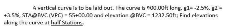 A vertical curve is to be laid out. The curve is 900.00ft long, g1= -2.5%, g2 =
+3.5%, STA@BVC (VPC) = 55+00.00 and elevation @BVC = 1232.50ft; Find elevations
along the curve at half Stations.
