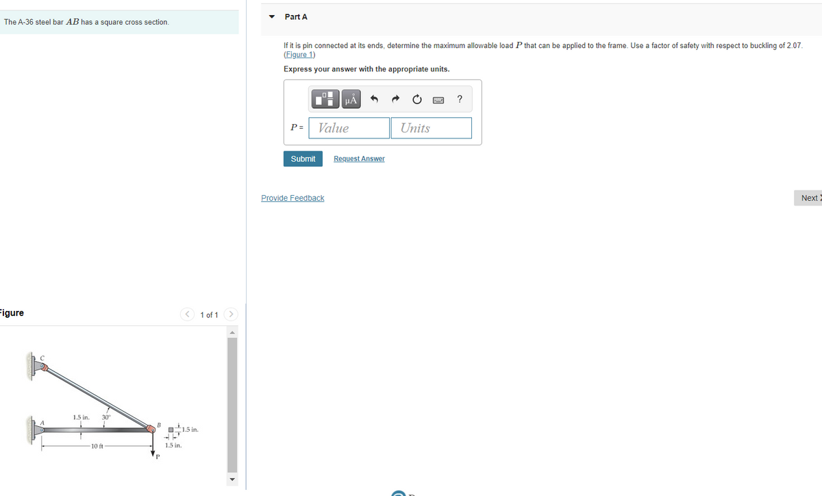 The A-36 steel bar AB has a square cross section.
Figure
1.5 in.
30°
-10 ft
B
1.5 in.
1.5 in.
1 of 1 >
Part A
If it is pin connected at its ends, determine the maximum allowable load P that can be applied to the frame. Use a factor of safety with respect to buckling of 2.07.
(Figure 1)
Express your answer with the appropriate units.
?
μA
P =
Value
Units
Submit
Next
Provide Feedback
Request Answer