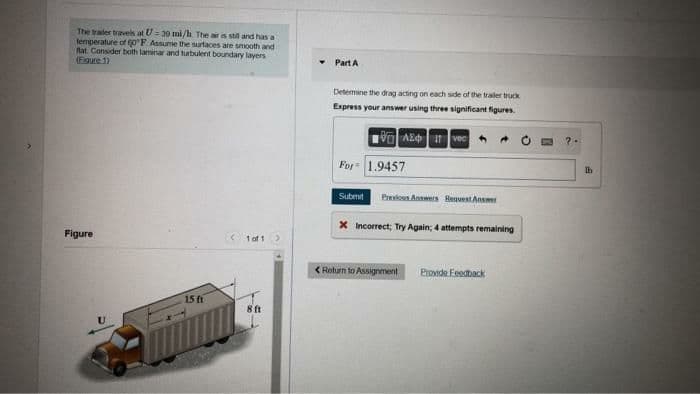 The trailer travels at U= 30 mi/h The air is stil and has a
temperature of o F Assume the surtaces are smooth and
fat. Consider baith laminar and turbulent boundary layers
(Egure 1)
Part A
Determine the drag acting on each side of the trailer truck
Express your answer using three significant figures.
VO Az vec
For 1.9457
Ib
Submit
Previos Ansers Reuuest Ansme
X Incorrect; Try Again; 4 attempts remaining
Figure
tof 1
< Roturn to Assignment
Provide Feedback
15 ft
8 ft
