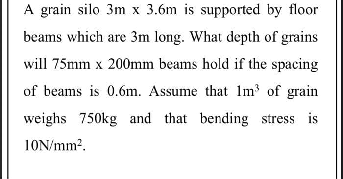 A grain silo 3m x 3.6m is supported by floor
beams which are 3m long. What depth of grains
will 75mm x 200mm beams hold if the spacing
of beams is 0.6m. Assume that 1m3 of grain
weighs 750kg and that bending stress is
10N/mm2.
