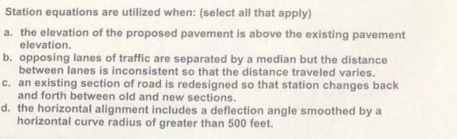 Station equations are utilized when: (select all that apply)
a. the elevation of the proposed pavement is above the existing pavement
elevation.
b. opposing lanes of traffic are separated by a median but the distance
between lanes is inconsistent so that the distance traveled varies.
c. an existing section of road is redesigned so that station changes back
and forth between old and new sections.
d. the horizontal alignment includes a deflection angle smoothed by a
horizontal curve radius of greater than 500 feet.
