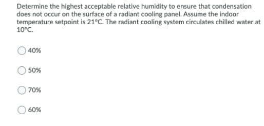 Determine the highest acceptable relative humidity to ensure that condensation
does not occur on the surface of a radiant cooling panel. Assume the indoor
temperature setpoint is 21°C. The radiant cooling system circulates chilled water at
10°C.
40%
50%
70%
60%
