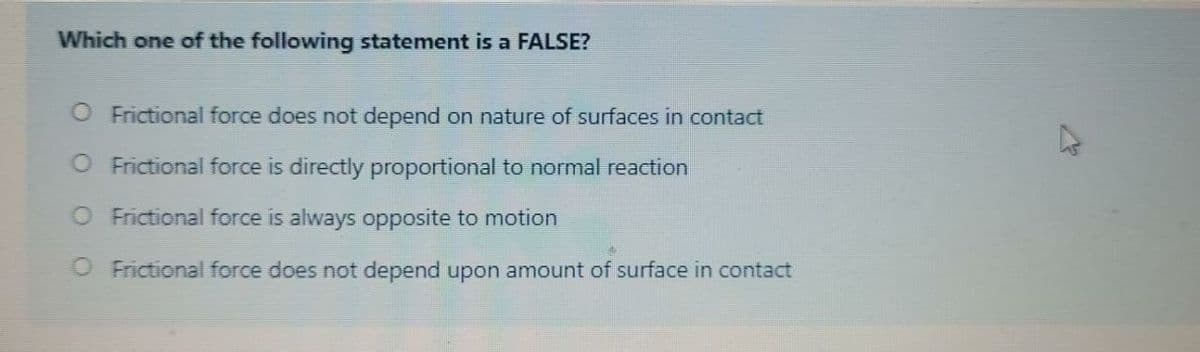 Which one of the following statement is a FALSE?
O Frictional force does not depend on nature of surfaces in contact
O Frictional force is directly proportional to normal reaction
O Frictional force is always opposite to motion
O Frictional force does not depend upon amount of surface in contact
