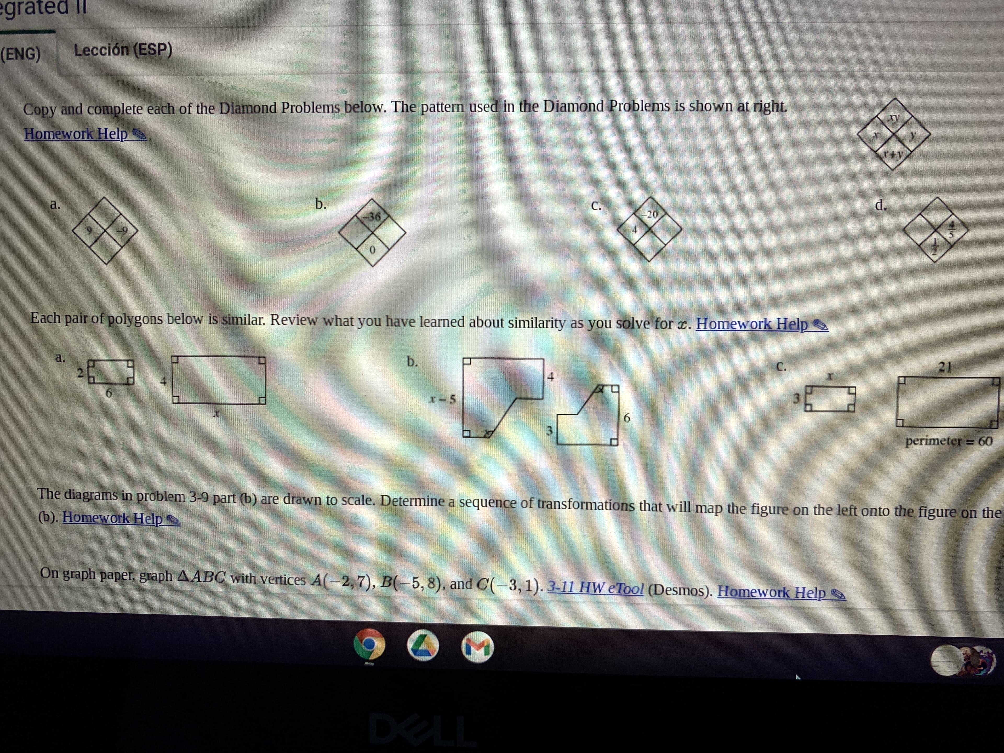 Copy and complete each of the Diamond Problems below. The pattern used in the Diamond Problems is shown at right.
Homework Help
20.
C.
egrated II
2.
Lección (ESP)
b.
36.
perimeter 60
3.
The diagrams in problem 3-9 part (b) are drawn to scale. Determine a sequence of transformations that will map the figure on the left onto the figure on the
(b). Homework Help
6-
6.
b.
3.
Each pair of polygons below is similar. Review what you have learned about similarity as you solve for r. Homework Help
a.
2.
6.
On graph paper, graph AABC with vertices A(-2,7), B(-5,8), and C(-3,1). 3-11 HW eTool (Desmos). Homework Help
