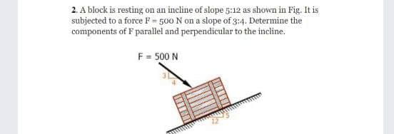 2. A block is resting on an incline of slope 5:12 as shown in Fig. It is
subjected to a force F = 500 N on a slope of 3:4. Determine the
components of F parallel and perpendicular to the incline.
F = 500 N
