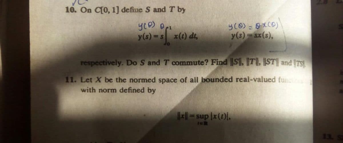 10. On C[0, 1] defiue S and T by
y(s) =s x(t) dt,
y(s) = sx(s),
respectively. Do S and T commute? Find ||S, TI, [ST|| and TS
11. Let X be the normed space of all bounded real-valued fu
with norm defined by
= sup |x(1).
leR
13. S
