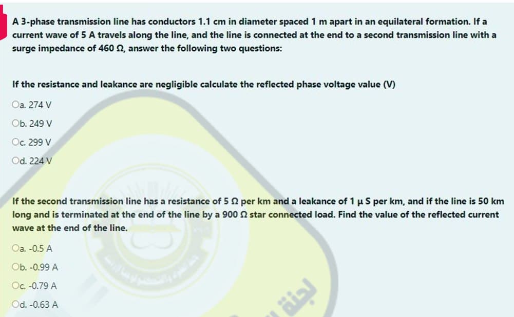 A 3-phase transmission line has conductors 1.1 cm in diameter spaced 1 m apart in an equilateral formation. If a
current wave of 5 A travels along the line, and the line is connected at the end to a second transmission line with a
surge impedance of 460 S2, answer the following two questions:
If the resistance and leakance are negligible calculate the reflected phase voltage value (V)
Oa. 274 V
Ob. 249 V
Oc. 299 V
Od. 224 V
If the second transmission line has a resistance of 5 2 per km and a leakance of 1 μ S per km, and if the line is 50 km
long and is terminated at the end of the line by a 900 2 star connected load. Find the value of the reflected current
wave at the end of the line.
Oa. -0.5 A
Ob. -0.99 A
Oc. -0.79 A
Od. -0.63 A