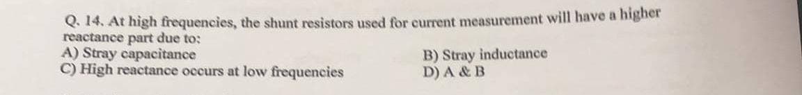 Q. 14. At high frequencies, the shunt resistors used for current measurement will have a higher
reactance part due to:
A) Stray capacitance
C) High reactance occurs at low frequencies
B) Stray inductance
D) A & B