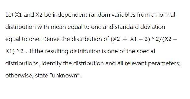 Let X1 and X2 be independent random variables from a normal
distribution with mean equal to one and standard deviation
equal to one. Derive the distribution of (X2 + X1-2)^2/(X2 -
X1)^2. If the resulting distribution is one of the special
distributions, identify the distribution and all relevant parameters;
otherwise, state "unknown".
