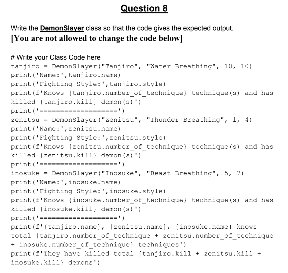 Question 8
Write the DemonSlayer class so that the code gives the expected output.
[You are not allowed to change the code below]
# Write your Class Code here
tanjiro
= DemonSlayer ("Tanjiro", "Water Breathing", 10, 10)
print ('Name:',tanjiro.name)
print ('Fighting Style:',tanjiro.style)
print (f'Knows {tanjiro.number_of_technique} technique (s) and has
killed {tanjiro.kill} demon(s)')
print('===
=====')
zenitsu = DemonSlayer ("Zenitsu", "Thunder Breathing", 1, 4)
print('Name:',zenitsu.name)
print ('Fighting Style:' , zenitsu.style)
print (f'Knows {zenitsu.number_of_technique} technique (s) and has
killed {zenitsu.kill} demon(s)')
print ('=
=')
inosuke =
DemonSlayer ("Inosuke", "Beast Breathing", 5, 7)
print ('Name:',inosuke.name)
print ('Fighting Style:' ,inosuke.style)
print (f'Knows {inosuke.number_of_technique} technique (s) and has
killed {inosuke.kill} demon(s)')
print (':
====')
print (f'{tanjiro.name}, {zenitsu.name}, {inosuke.name} knows
total {tanjiro.number_of_technique + zenitsu.number_of_technique
+ inosuke. number_of_technique} techniques')
print (f'They have killed total {tanjiro.kill + zenitsu.kill +
inosuke.kill} demons ')
