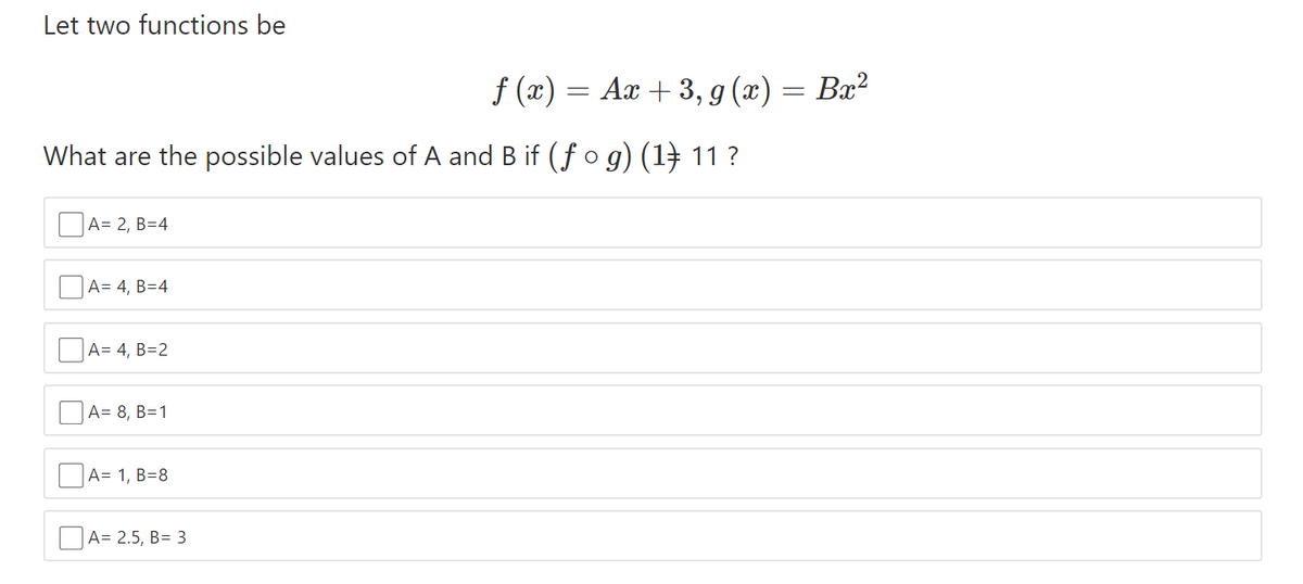 Let two functions be
f (x) = Ax + 3, g (x) = Bx²
What are the possible values of A and B if (fo g) (1) 11 ?
A= 2, B=4
A= 4, B=4
A= 4, B=2
A= 8, B=1
A= 1, B=8
OA= 2.5, B= 3
