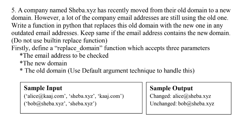 5. A company named Sheba.xyz has recently moved from their old domain to a new
domain. However, a lot of the company email addresses are still using the old one.
Write a function in python that replaces this old domain with the new one in any
outdated email addresses. Keep same if the email address contains the new domain.
(Do not use builtin replace function)
Firstly, define a “replace_domain" function which accepts three parameters
*The email address to be checked
*The new domain
* The old domain (Use Default argument technique to handle this)
Sample Input
('alice@kaaj.com', 'sheba.xyz', 'kaaj.com')
('bob@sheba.xyz', 'sheba.xyz')
Sample Output
Changed: alice@sheba.xyz
Unchanged: bob@sheba.xyz
