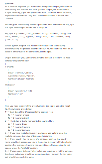 Question:
As a software engineer, you are hired to arrange football players based on
their cauntry and position. You have given all the player's information in
a tuple called my_tuple. The players are fram 3 countries which are Brazi,
Argentina and Germany. They are 2 positions which are "Farward" and
"Midfield"
You are given the following nested tuple where each element in the my_tuple
is a tuple consisting of a name and a 4 digit ID.
my_tuple = ("Firnino", 1101).(Gabriel", 1201).("Casemiro", 1302).("Fred",
1402)("Mess", 1111).("Aguero", 1211)M"Klase", 1121). ("Werner", 1221),
("Tani", 1322))
Write a python program that will conVert this tuple into the fallowing
dictionary using the process described below. Your code shauld work for al
types of similar tuple if the sample input is changed.
Output dictionary (Yau just have to print the resultant dictionary. No need
to follow the pattern below)
'Forward':
Brazil: (Firmino', 'Gabriel).
"Argentina': ('Messi, "Aguero'),
"Germany: (Klose', Werner')
"Midfielder":
Brazil: (Casemiro', Fred')
Germany: Tani
Here yau need to convert the given tuple into the output using the 4 digit
ID. The rules are given belaw:
1==> Last digit of the ID represents the position. Here
1a->1 means Farward
1b-> 2 means Midfield
2==> Third digit af the ID represents the country. Here
2a-> 0 means Brazil
26-> 1 means Argentina
20-> 2 means Germany
3==> If you have multiple players in a category use tuple to stare the
multiple names as the value af the nested dictionary
4==> If any country has no player af a particular pasition, that country
name should not appear as a key in the nested dictionary af that particular
position. For example, Argentina has no midfielder. So Argentina did nat
appear under the "Midfield" position.
5==> If your output dictionary's key value pair sequence is nat the same as
the shown output you shauld not warry about that. However, the key value
pair should be exactly the same
