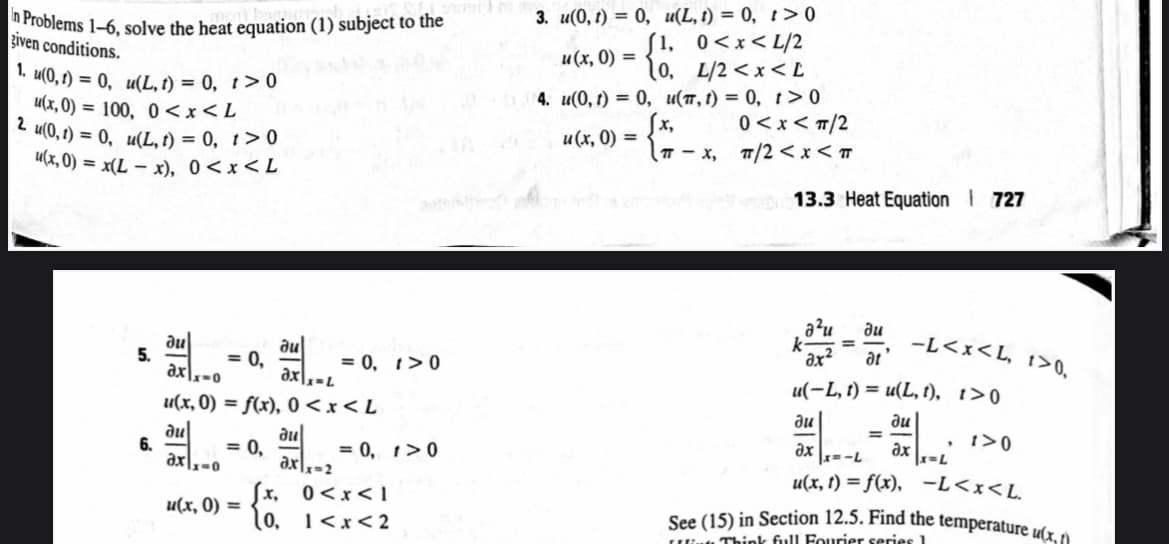 In Problems 1-6, solve the heat equation (1) subject to the
given
conditions.
1. u(0, t) = 0, u(L, t) = 0, t> 0
u(x,0)= 100, 0<x<L
2 u(0, 1) = 0, u(L, t) = 0, t> 0
u(x,0) = x(L-x), 0<x<L
5.
6.
au
axx-o
ax=L
u(x, 0) = f(x), 0 < x < L
dul
ди
x=0
= 0,
= 0,
u(x, 0) =
axx-2
= 0, 1>0
= 0, 1>0
[x,
0<x<1
(0, 1<x<2
3. u(0, t) = 0, u(L, 1) = 0, t> 0
0<x<L/2
L/2<x<L
u(π, t) = 0, t> 0
u(x, 0) =
4. u(0, 1) = 0,
u(x, 0)
(1,
10,
=
(T-X,
-x,
0<x< π/2
π/2<x< T
13.3 Heat Equation 727
a²u
ди
ax²
at
u(-L, t) = u(L, 1), 1>0
ди
-L<x<L, 1>0,
ди
ax
|x=-L
u(x, t) = f(x), -L<x<L.
=
, 1>0
axx=L
See (15) in Section 12.5. Find the temperature u(x,
Think full Fourier series 1