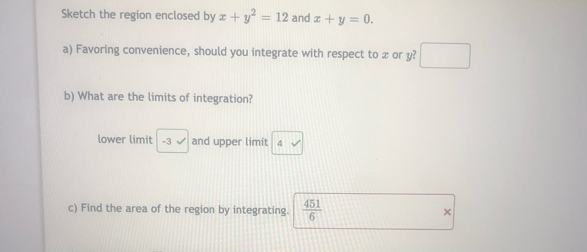 Sketch the region enclosed by x +y = 12 and x +y = 0.
%3D
a) Favoring convenience, should you integrate with respect to x or y?
b) What are the limits of integration?
lower limit -3 v and upper limit 4
c) Find the area of the region by integrating.
451
6.
