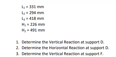 L1 = 331 mm
L2 = 294 mm
L3 = 418 mm
H1 = 226 mm
H2 = 491 mm
1. Determine the Vertical Reaction at support D.
2. Determine the Horizontal Reaction at support D.
3. Determine the Vertical Reaction at support F.
