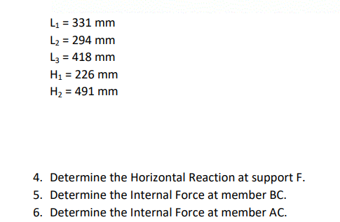 L1 = 331 mm
L2 = 294 mm
L3 = 418 mm
H1 = 226 mm
H2 = 491 mm
%3D
4. Determine the Horizontal Reaction at support F.
5. Determine the Internal Force at member BC.
6. Determine the Internal Force at member AC.
