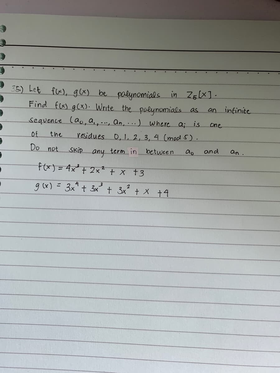 ·
an
35₁) Let f(x), g(x) be polynomials in 26 (X].
Find f(x) g(x). Write the polynomials as
sequence (a, a,, ..., An, ...) where a; is
residues 0, 1, 2, 3, 4 (mod 5).
Skip any term in.
between
ao
f(x) = 4x² + 2x² + x +3
4
g(x) = 3x² + 3x² + 3x² + x +4
of
Do not
the
one
and
infinite
an.