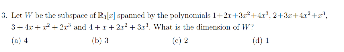 3. Let W be the subspace of R3 [x] spanned by the polynomials 1+2x+3x²+4x³, 2+3x+4x²+x³,
3+ 4x + x² + 2x³ and 4 + x + 2x² + 3x³. What is the dimension of W?
(a) 4
(b) 3
(c) 2
(d) 1
