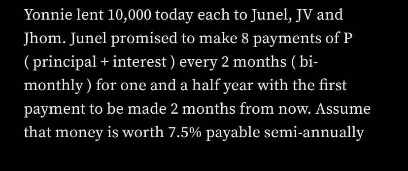 Yonnie lent 10,000 today each to Junel, JV and
Jhom. Junel promised to make 8 payments of P
(principal + interest) every 2 months (bi-
monthly) for one and a half year with the first
payment to be made 2 months from now. Assume
that money is worth 7.5% payable semi-annually