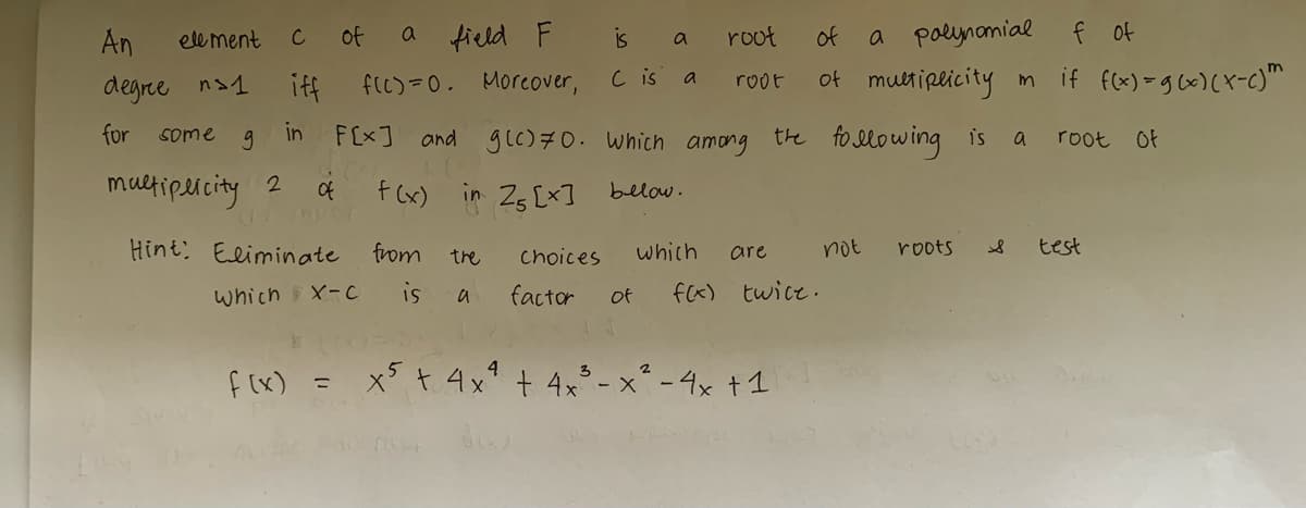 An
degree ns1
for
element C
some
g
multiplicity 2
of
of
iff
in F[x]
Hint: Eliminate
which X-C
f(x) =
field F
f(c)=0. Moreover,
a
f(x) in 25 [x] bellow.
from
is
and g(c) 70. which among
the
a
is
a
C is a
choices
factor
which
roof
of
root
are
of a polynomial f of
of multiplicity im if f(x) = g(x)(x-c)m
3
2
x5 + 4x² + 4x³ - x² - 4x + 1
the following is
not
f(x) twice.
roots
S
a root of
test