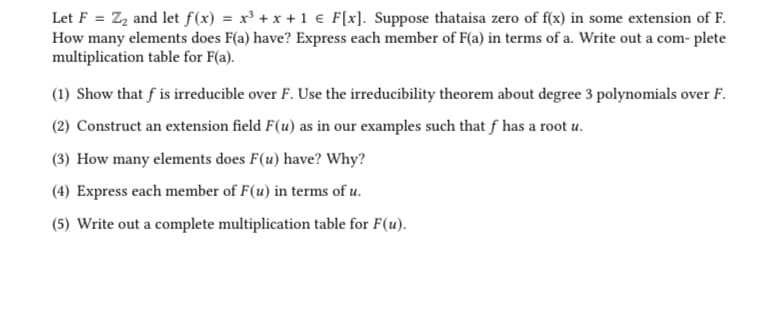 Let F = Z₂ and let f(x) = x³ + x + 1 € F[x]. Suppose thataisa zero of f(x) in some extension of F.
How many elements does F(a) have? Express each member of F(a) in terms of a. Write out a com- plete
multiplication table for F(a).
(1) Show that f is irreducible over F. Use the irreducibility theorem about degree 3 polynomials over F.
(2) Construct an extension field F(u) as in our examples such that f has a root u.
(3) How many elements does F(u) have? Why?
(4) Express each member of F(u) in terms of u.
(5) Write out a complete multiplication table for F(u).