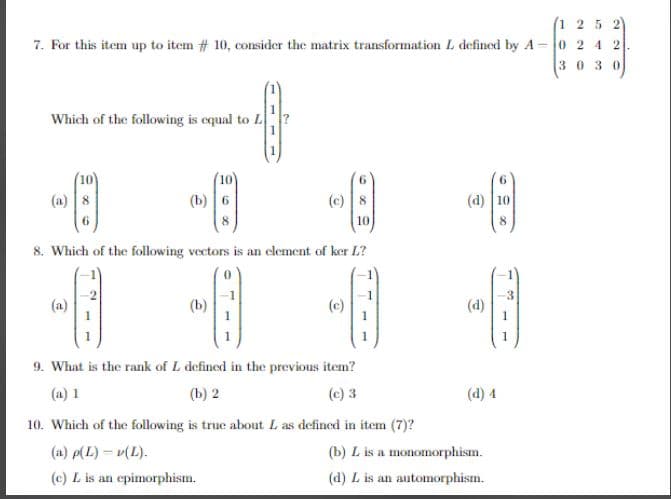 (125
7. For this item up to item # 10, consider the matrix transformation L defined by A-0242
30 30
-4
1
Which of the following is equal to L
-A
8. Which of the following vectors is an element of ker L?
-8
-8
6
-A
(b) 6
-B
(c)
9. What is the rank of L defined in the previous item?
(a) 1
(b) 2
(c) 3
10. Which of the following is true about L as defined in item (7)?
(a) p(L)-v(L).
(c) L is an epimorphism.
(d) 10
-6
(d)
(d) 4
(b) L is a monomorphism.
(d) L is an automorphism.