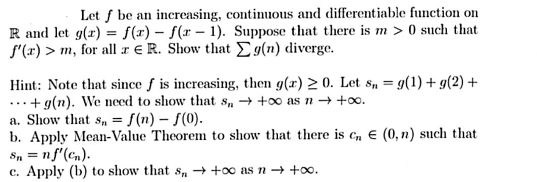 Let f be an increasing, continuous and differentiable function on
R and let g(x) = f(x) = f(x - 1). Suppose that there is m> 0 such that
f'(x) > m, for all x E R. Show that Eg(n) diverge.
-
Hint: Note that since f is increasing, then g(x) > 0. Let sn= g(1) + g(2) +
... + g(n). We need to show that s → +∞ as n → +∞o.
a. Show that Sn = : f(n) - f(0).
b. Apply Mean-Value Theorem to show that there is cn E (0, n) such that
Sn = n f'(cn).
c. Apply (b) to show that sn→ +∞o as n → +∞.