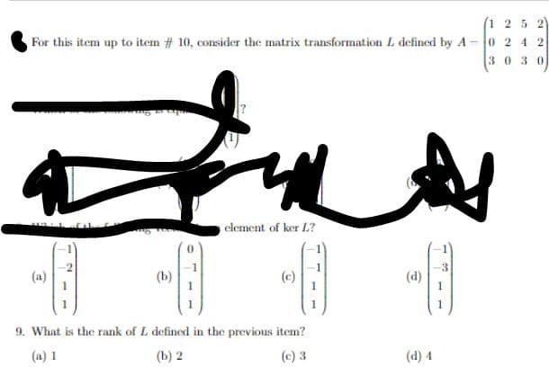 For this item up to item # 10, consider the matrix transformation L defined by A-
ش سه
-8
(a)
(b)
element of ker L?
1 2 5 2
-02 42
3030
9. What is the rank of L defined in the previous item?
(a) 1
(b) 2
(c) 3
(d)