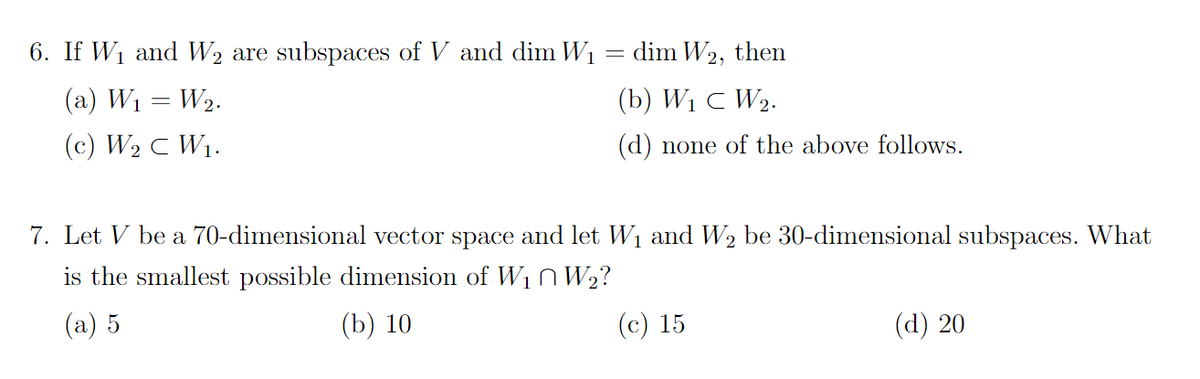 6. If W₁ and W₂ are subspaces of V and dim W₁
(a) W₁ = W₂.
(c) W₂ C W₁.
dim W2, then
(b) W₁ C W2.
(d) none of the above follows.
=
7. Let V be a 70-dimensional vector space and let W₁ and W₂ be 30-dimensional subspaces. What
is the smallest possible dimension of W₁W₂?
(a) 5
(b) 10
(c) 15
(d) 20