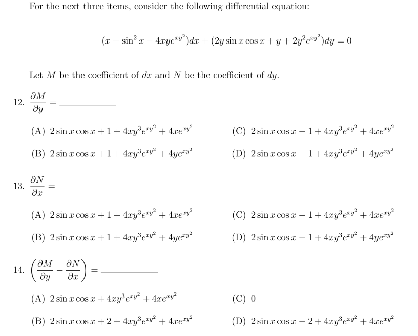 12.
13.
14.
For the next three items, consider the following differential equation:
ƏN
?x
(x-
- sin²x
Let M be the coefficient of de and N be the coefficient of dy.
ƏM
Əy
(A) 2 sin x cos x + 1 + 4xy³e¹y² + 4xe¹y²
(B) 2 sin x cos x + 1 + 4xy³e¹y² + 4yezy²
- 4xye¹¹²) dx + (2y sin r cos x + y + 2y²e¹²)dy = 0
(A) 2 sin x cos x + 1 + 4xy³e¹y² + 4xe¹y²
(B) 2 sin x cos x + 1+ 4xy³e¹y² + 4yeªy²
=
ƏM ƏN
ду
əx
(A) 2 sin x cos x + 4xy³e²y² + 4xey²
(B) 2 sin x cos x + 2 + 4xy³e²y² + 4xeªy²
(C) 2 sin x cos x - 1+ 4xy³ey² + 4xe¹y²
(D) 2 sin x cos x -1 + 4xy³e²y² + 4yezy²
(C) 2 sin x cos x-1 + 4xy³e¹y² + 4xery²
(D) 2 sin x cos x - 1+ 4xy³e¹y² + 4yery²
(C) 0
(D) 2 sin x cos x - 2 + 4xy³e²y² + 4xery²