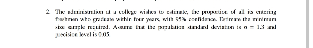 2. The administration at a college wishes to estimate, the proportion of all its entering
freshmen who graduate within four years, with 95% confidence. Estimate the minimum
size sample required. Assume that the population standard deviation is o = 1.3 and
precision level is 0.05.