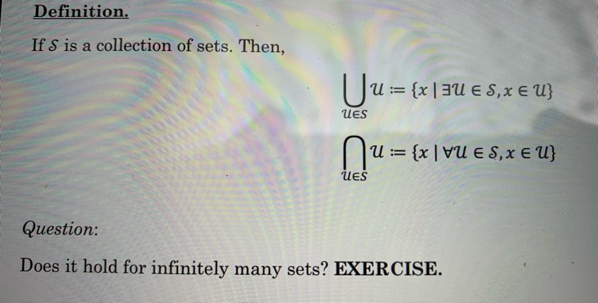 Definition.
If S is a collection of sets. Then,
U = {x,x € U}
U
UES
nu ===
U= {xUES,x EU}
UES
Question:
Does it hold for infinitely many sets? EXERCISE.