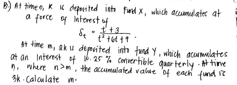 B.) At timen, K is deposited into Fund X, which accumulates at
a force of interest of
St
t +3
t² +61 +9
At time m, 2k 13 deposited into fund y, which accumulates
at an Interest of 10.25% convertible quarterly. At time
ņ, where nom, the accumulated value of each fund is
Calculate m.
3k
=
.