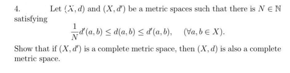 4.
satisfying
Let (X, d) and (X, d') be a metric spaces such that there is NEN
1
==ď' (a,b) ≤d(a,b) ≤ ď' (a,b), (va,b ≤ X).
Show that if (X, d') is a complete metric space, then (X, d) is also a complete
metric space.