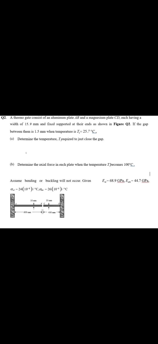 Q2.
A thermo gate consist of an aluminum plate AB and a magnesium plate CD, each having a
width of 15.9 mm and fixed supported at their ends as shown in Figure Q2. If the gap
between them is 1.5 mm when temperature is T,= 25.7 °C,
(a) Determine the temperature, Trequired to just close the gap.
(b) Determine the axial force in each plate when the temperature Tbecomes 100°C.
Assume bending or buckling will not occur. Given
E= 68.9 GPa, Eu= 44.7 GPa,
aa = 24 (10)/°c,a = 26 (106)/C
10 mm
10 mm
