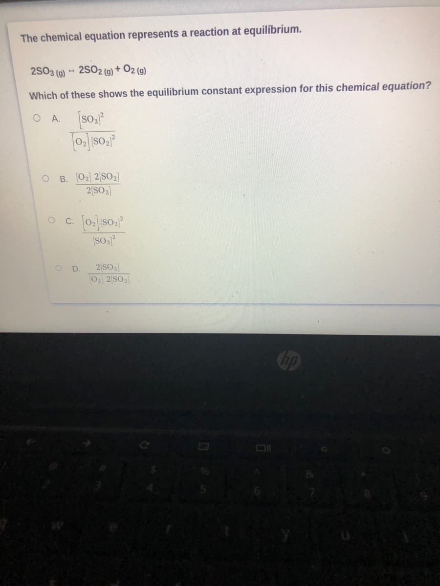 The chemical equation represents a reaction at equilíbrium.
2S03 (g) ** 2SO2 (g) + O2 (g)
Which of these shows the equilibrium constant expression for this chemical equation?
O A.
O B. [02] 2[SO2]
2|SO3]
C.
2 SO3]
02] 2[SO2]
D.
Cop
