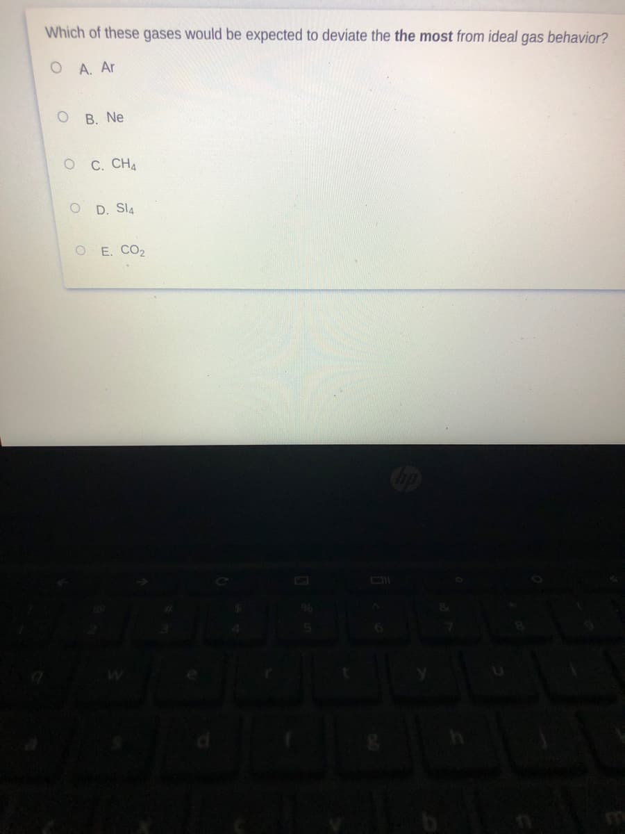 Which of these gases would be expected to deviate the the most from ideal
gas
behavior?
O A. Ar
B. Ne
C. CHA
D. SI4
O E. CO2
