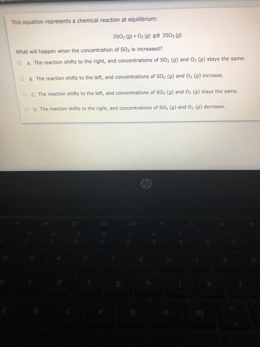 This equation represents a chemical reaction at equilibrium:
2SO2 (g) + O2 (g) 2 2S03 (g)
What will happen when the concentration of SO2 is increased?
A. The reaction shifts to the right, and concentrations of SO2 (g) and O2 (g) stays the same.
O B. The reaction shifts to the left, and concentrations of SO2 (g) and O2 (g) increase.
O C. The reaction shifts to the left, and concentrations of SO2 (g) and O2 (g) stays the same.
O D. The reaction shifts to the right, and concentrations of SO, (g) and O2 (g) decrease.
